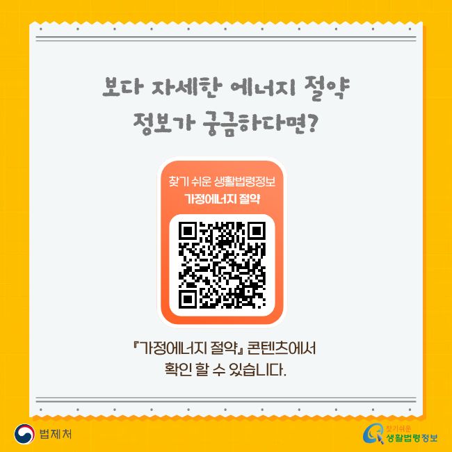 보다 자세한 에너지 절약 정보가 궁금하다면? 찾기 쉬운 생활법령정보 가정에너지 절약 『가정에너지 절약』 콘텐츠에서 확인 할 수 있습니다. 법제처 찾기 쉬운 생활법령정보