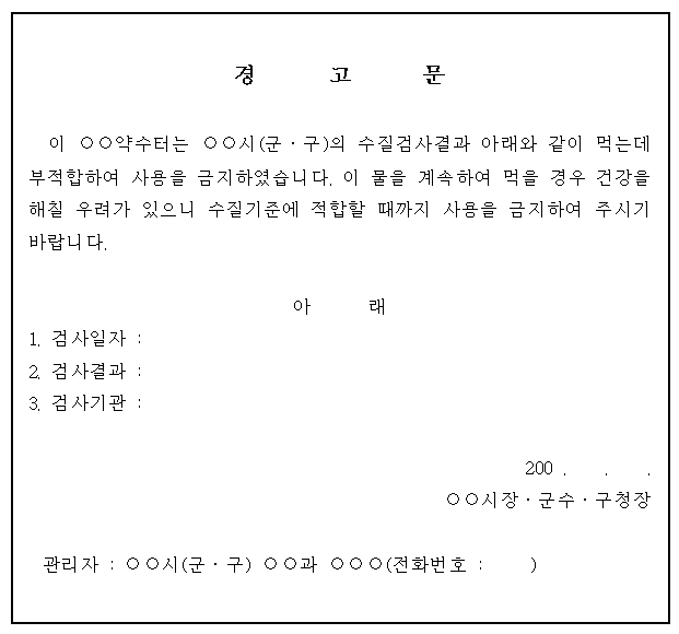 부적합 시설의 사용을 금지시킨 경우 작성하는 경고문(이 약수터는 oo시(군, 구)의 수질검사결과 아래와 같이 먹는데 부적합하여 사용을 금지하였습니다. 이 물을 계속하여 먹을 경우 건강을 해칠 우려가 있으니 수질기준에 적합할 때따지 가용을 금지하여 주시기 바랍니다)