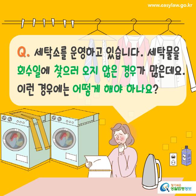 www.easylaw.go.kr Q. 세탁소를 운영하고 있습니다. 세탁물을 회수일에 찾으러 오지 않은 경우가 많은데요. 이런 경우에는 어떻게 해야 하나요? 