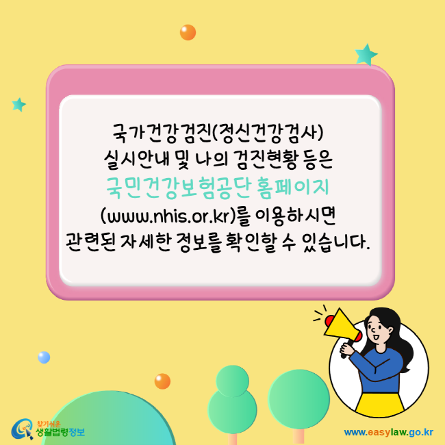 국가건강검진(정신건강검사) 실시안내 및 나의 검진현황 등은 국민건강보험공단 홈페이지(www.nhis.or.kr)를 이용하시면 관련된 자세한 정보를 확인할 수 있습니다. 찾기쉬운생활법령정보 www.easylaw.go.kr
