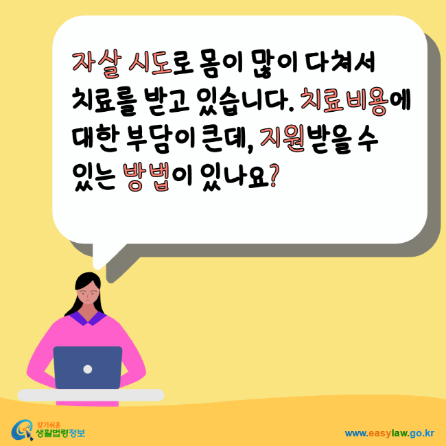 자살 시도로 몸이 많이 다쳐서 치료를 받고 있습니다. 치료비용에 대한 부담이 큰데, 지원받을 수 있는 방법이 있나요? 찾기쉬운생활법령정보 www.easylaw.go.kr