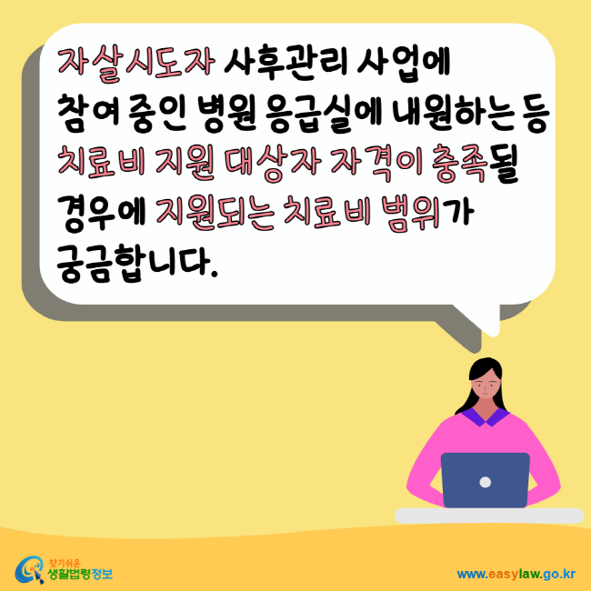 자살시도자 사후관리 사업에 참여 중인 병원 응급실에 내원하는 등 치료비 지원 대상자 자격이 충족될 경우에 지원되는 치료비 범위가 궁금합니다. 찾기쉬운생활법령정보 www.easylaw.go.kr