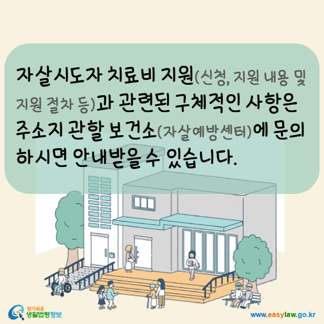 자살시도자 치료비 지원(신청, 지원내용 및 지원절차 등)과 관련된 구체적인 사항은 주소지 관할 보건소(자살예방센터)에 문의하시면 안내받을 수 있습니다. 찾기쉬운생활법령정보 www.easylaw.go.kr