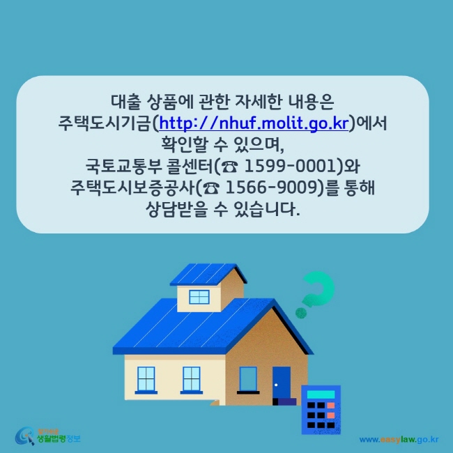 www.easylaw.go.kr 대출 상품에 관한 자세한 내용은 주택도시기금(http://nhuf.molit.go.kr)에서 확인할 수 있으며, 국토교통부 콜센터(☎ 1599-0001)와 주택도시보증공사(☎ 1566-9009)를 통해 상담받을 수 있습니다.