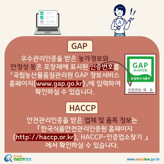 GAP: 우수관리인증을 받은 농가정보와 안정성 등은 포장재에 표시된 인증번호를 「국립농산물품질관리원 GAP 정보서비스 홈페이지(www.gap.go.kr)」에 입력하여 확인하실 수 있습니다. HACCP: 안전관리인증을 받은 업체 및 품목 정보는「한국식품안전관리인증원 홈페이지(http://haccp.or.kr), HACCP-인증업소찾기 」에서 확인하실 수 있습니다.