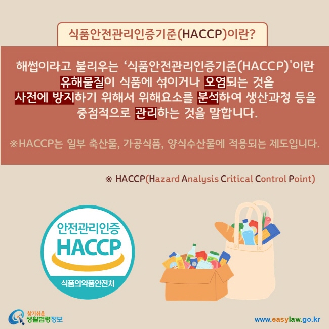 식품안전관리인증기준(HACCP)이란? 해썹이라고 불리우는 ‘식품안전관리인증기준(HACCP)이란 유해물질이 식품에 섞이거나 오염되는 것을 사전에 방지하기 위해서 위해요소를 분석하여 생산과정 등을 중점적으로 관리하는 것을 말합니다. ※HACCP는 일부 축산물, 가공식품, 양식수산물에 적용되는 제도입니다.※ HACCP(Hazard Analysis Critical Control Point)