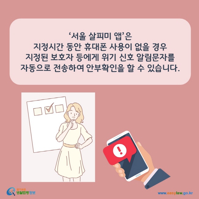 www.easylaw.go.kr 서울 살피미 앱은 지정시간 동안 휴대폰 사용이 없을 경우 지정된 보호자 등에게 위기 신호 알림문자를 자동으로 전송하여 안부확인을 할 수 있습니다.