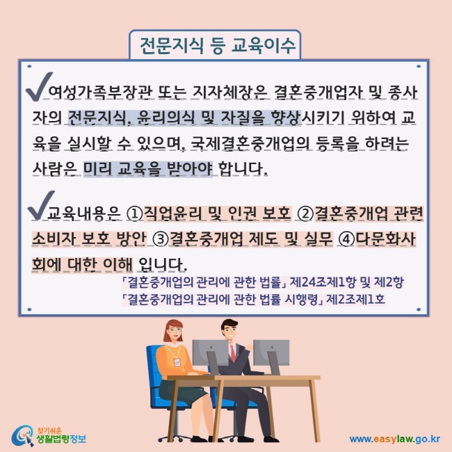 전문지식 등 교육이수 V 여성가족부장관 또는 지자체장은 결혼중개업자 및 종사자의 전문지식, 윤리의식 및 자질을 향상시키기 위하여 교육을 실시할 수 있으며, 국제결혼중개업의 등록을 하려는 사람은 미리 교육을 받아야 합니다. V     교육내용은 ①직업윤리 및 인권 보호 ②결혼중개업 관련소비자 보호 방안 ③결혼중개업 제도 및 실무 ④다문화사회에 대한 이해 입니다. 「결혼중개업의 관리에 관한 법률」 제24조제1항 및 제2항  「결혼중개업의 관리에 관한 법률 시행령」 제2조제1호 