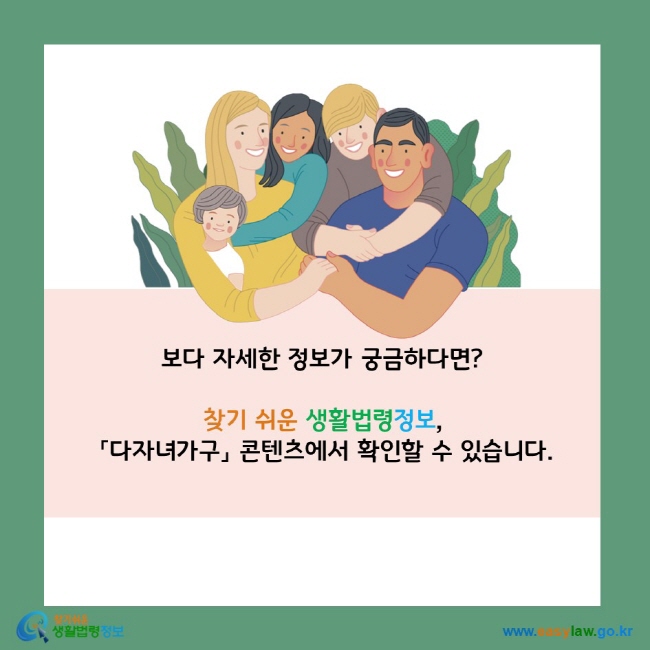 보다 자세한 정보가 궁금하다면?  찾기 쉬운 생활법령정보,  「다자녀가구」 콘텐츠에서 확인할 수 있습니다.