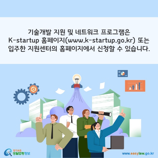 기술개발 지원 및 네트워크 프로그램은 K-startup 홈페이지(www.k-startup.go.kr) 또는 입주한 지원센터의 홈페이지에서 신청할 수 있습니다.
찾기쉬운 생활법령정보(www.easylaw.go.kr)