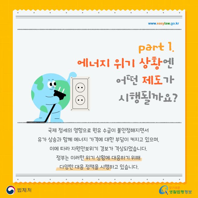 www.easylaw.go.kr part 1. 에너지 위기 상황엔 어떤 제도가 시행될까요? 국제 정세의 영향으로 원유 수급이 불안정해지면서 유가 상승과 함께 에너지 가격에 대한 부담이 커지고 있으며, 이에 따라 자원안보위기 경보가 격상되었습니다. 정부는 이러한 위기 상황에 대응하기 위해 다양한 대응 정책을 시행하고 있습니다. 법제처 찾기 쉬운 생활법령정보