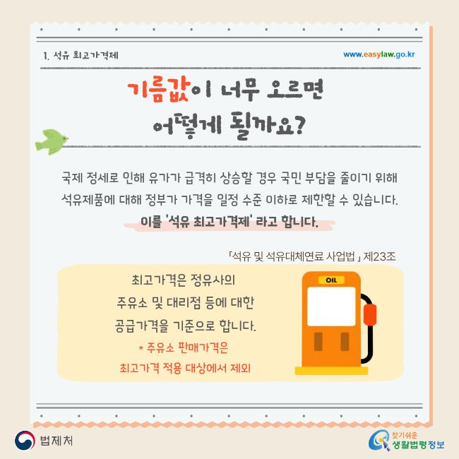 1. 석유 최고가격제 www.easylaw.go.kr 기름값이 너무 오르면 어떻게 될까요? 국제 정세로 인해 유가가 급격히 상승할 경우 국민 부담을 줄이기 위해 석유제품에 대해 정부가 가격을 일정 수준 이하로 제한할 수 있습니다. 이를 '석유 최고가격제' 라고 합니다. 「석유 및 석유대체연료 사업법 」 제23조 최고가격은 정유사의 주유소 및 대리점 등에 대한 공급가격을 기준으로 합니다. * 주유소 판매가격은 최고가격 적용 대상에서 제외