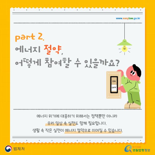 www.easylaw.go.kr part 2. 에너지 절약, 어떻게 참여할 수 있을까요? 에너지 위기에 대응하기 위해서는 정책뿐만 아니라 우리 일상 속 실천도 함께 필요합니다. 생활 속 작은 실천이 에너지 절약으로 이어질 수 있습니다. 법제처 찾기 쉬운 생활법령정보