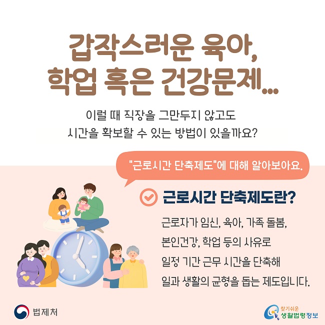 　갑작스러운 육아, 학업 혹은 건강문제... 이럴 때 직장을 그만두지 않고도 시간을 확보할 수 있는 방법이 있을까요? "근로시간 단축제도"에 대해 알아보아요. 근로시간 단축제도란? 근로자가 임신, 육아, 가족 돌봄, 본인건강, 학업 등의 사유로 일정 기간 근무 시간을 단축해 일과 생활의 균형을 돕는 제도입니다.