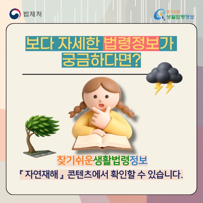 (법제처 찾기쉬운 생활법령정보)  보다 자세한 법령정보가 궁금하다면?  찾기쉬운 생활법령정보 『 자연재해 』 콘텐츠에서 확인할 수 있습니다.