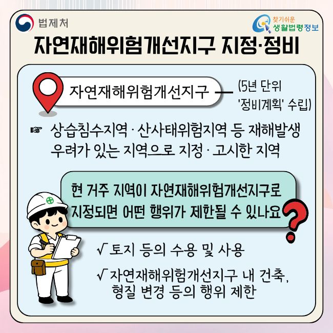 (법제처 찾기쉬운 생활법령정보) 자연재해위험개선지구 지정·정비  자연재해위험개선지구 (5년 단위 '정비계획' 수립)  상습침수지역·산사태위험지역 등 재해발생 우려가 있는 지역으로 지정·고시한 지역  현 거주 지역이 자연재해위험개선지구로 지정되면 어떤 행위가 제한될 수 있나요?  √ 토지 등의 수용 및 사용 √ 자연재해위험개선지구 내 건축, 형질 변경 등의 행위 제한