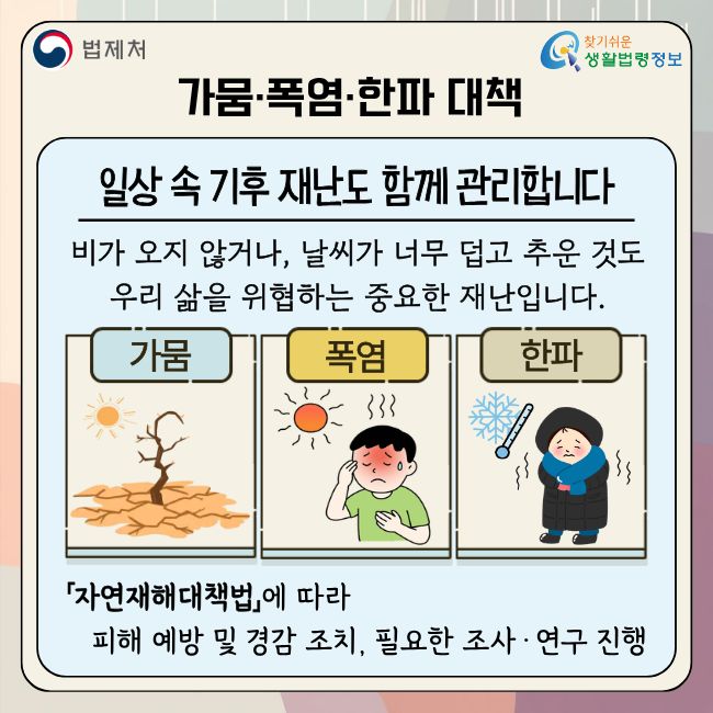 (법제처 찾기쉬운 생활법령정보)  가뭄·폭염·한파 대책  일상 속 기후 재난도 함께 관리합니다  비가 오지 않거나, 날씨가 너무 덥고 추운 것도 우리 삶을 위협하는 중요한 재난입니다.  가뭄 폭염 한파  「자연재해대책법」에 따라 피해 예방 및 경감 조치, 필요한 조사·연구 진행