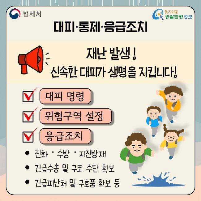 (법제처 찾기쉬운 생활법령정보)  대피·통제·응급조치  재난 발생! 신속한 대피가 생명을 지킵니다!  대피 명령 위험구역 설정 응급조치  • 진화·수방·지진방재 • 긴급수송 및 구조 수단 확보 • 긴급피난처 및 구호품 확보 등