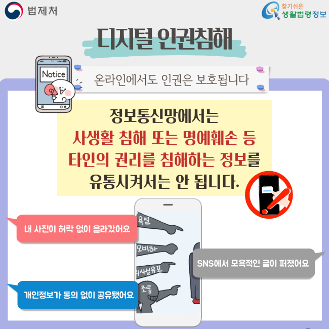 법제처 찾기쉬운 생활법령정보 디지털 인권침해 온라인에서도 인권은 보호됩니다 정보통신망에서는 사생활 침해 또는 명예훼손 등 타인의 권리를 침해하는 정보를 유통시켜서는 안 됩니다. 내 사진이 허락 없이 올라갔어요 개인정보가 동의 없이 공유됐어요 SNS에서 모욕적인 글이 퍼졌어요 욕설 외모비하 사생활유포 조롱
