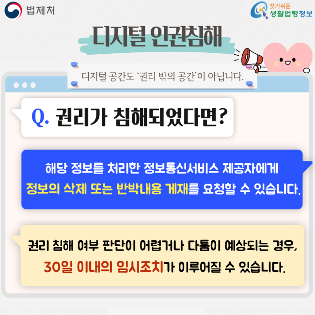 법제처 찾기쉬운 생활법령정보 디지털 인권침해 디지털 공간도 ‘권리 밖의 공간’이 아닙니다. Q. 권리가 침해되었다면? 해당 정보를 처리한 정보통신서비스 제공자에게 정보의 삭제 또는 반박내용 게재를 요청할 수 있습니다. 권리 침해 여부 판단이 어렵거나 다툼이 예상되는 경우, 30일 이내의 임시조치가 이루어질 수 있습니다.