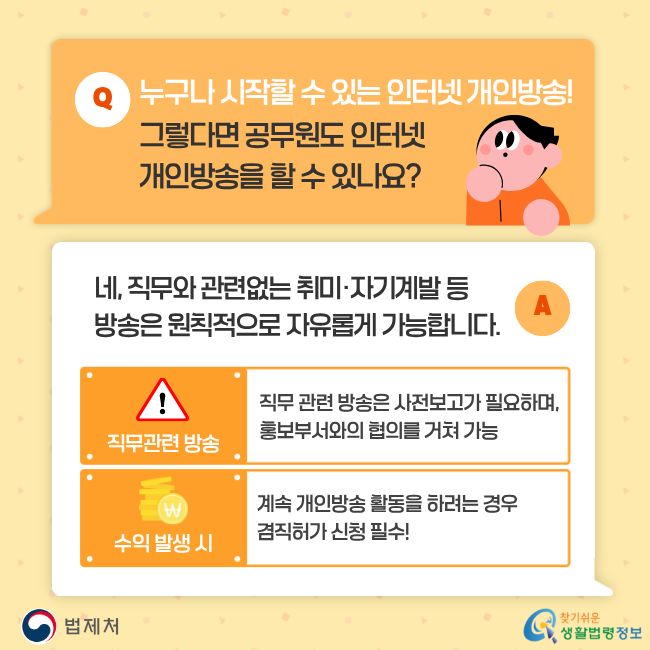 누구나 시작할 수 있는 인터넷 개인방송! 그렇다면 공무원도 인터넷 개인방송을 할 수 있나요? 네, 직무와 관련없는 취미·자기계발 등 방송은 원칙적으로 자유롭게 가능합니다. 다만 직무 관련 방송은 사전보고가 필요하며 홍보부서와의 협의를 거쳐 가능하고, 수익 발생 시 계속 개인방송 활동을 하려는 경우 겸직허가 신청 필수! 찾기쉬운 생활법령정보(www.easylaw.go.kr)