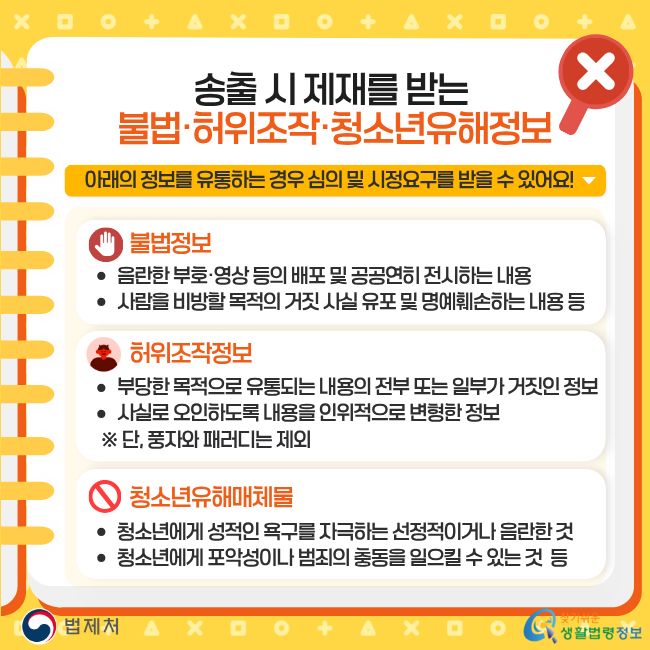 송출 시 제재를 받는 불법·허위조작·청소년유해정보. 아래의 정보를 유통하는 경우 심의 및 시정요구를 받을 수 있어요! 불법정보: 음란한 부호·영상 등의 배포 및 공공연히 전시하는 내용, 사람을 비방할 목적의 거짓 사실 유포 및 명예훼손하는 내용 등. 허위조작정보: 부당한 목적으로 유통되는 내용의 전부 또는 일부가 거짓인 정보, 사실로 오인하도록 내용을 인위적으로 변형한 정보 (단, 풍자와 패러디는 제외). 청소년유해매체물: 청소년에게 성적인 욕구를 자극하는 선정적이거나 음란한 것, 청소년에게 포악성이나 범죄의 충동을 일으킬 수 있는 것 등. 찾기쉬운 생활법령정보(www.easylaw.go.kr)
