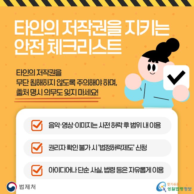 타인의 저작권을 지키는 안전 체크리스트. 타인의 저작권을 무단 침해하지 않도록 주의해야 하며, 출처 명시 의무도 잊지 마세요! 음악·영상·이미지는 사전 허락 후 범위 내 이용, 권리자 확인 불가 시 '법정허락제도' 신청, 아이디어나 단순 사실, 법령 등은 자유롭게 이용. 찾기쉬운 생활법령정보(www.easylaw.go.kr)