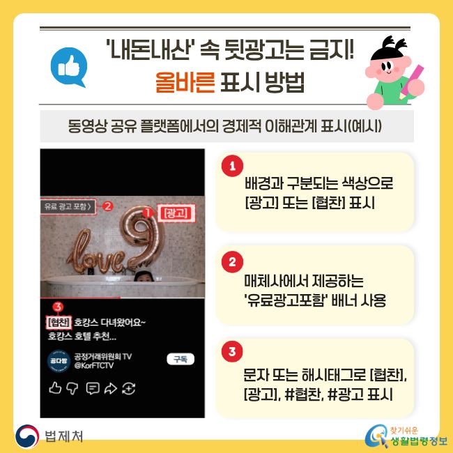'내돈내산' 속 뒷광고는 금지! 올바른 표시 방법. 동영상 공유 플랫폼에서의 경제적 이해관계 표시(예시). 1. 배경과 구분되는 색상으로 [광고] 또는 [협찬] 표시. 2. 매체사에서 제공하는 '유료광고포함' 배너 사용. 3. 문자 또는 해시태그로 [협찬], [광고], #협찬, #광고 표시. 찾기쉬운 생활법령정보(www.easylaw.go.kr)