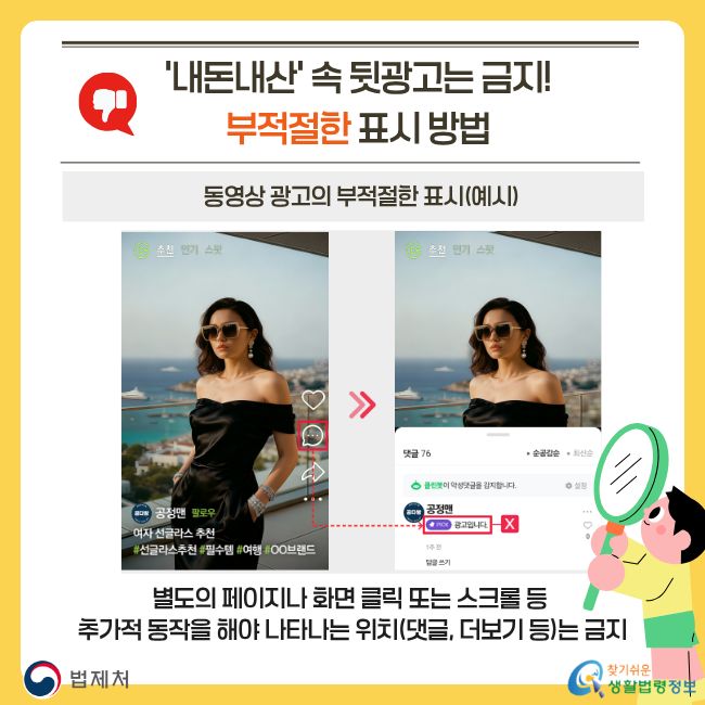 '내돈내산' 속 뒷광고는 금지! 부적절한 표시 방법. 동영상 광고의 부적절한 표시(예시). 별도의 페이지나 화면 클릭 또는 스크롤 등 추가적 동작을 해야 나타나는 위치(댓글, 더보기 등)는 금지. 찾기쉬운 생활법령정보(www.easylaw.go.kr)