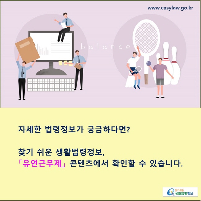 자세한 법령정보가 궁금하다면? 찾기 쉬운 생활법령정보, 「유연근무제」 콘텐츠에서 확인할 수 있습니다.