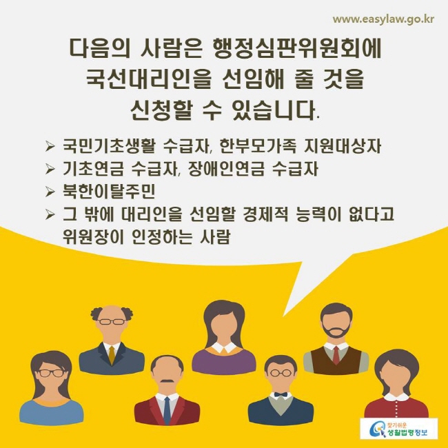 www.easylaw.go.kr 다음의 사람은 행정심판위원회에 국선대리인을 선임해 줄 것을 신청할 수 있습니다. ▶ 국민기초생활 수급자, 한부모가족 지원대상자 ▶ 기초연금 수급자, 장애인연금 수급자 ▶ 북한이탈주민 ▶ 그 밖에 대리인을 선임할 경제적 능력이 없다고 위원장이 인정하는 사람