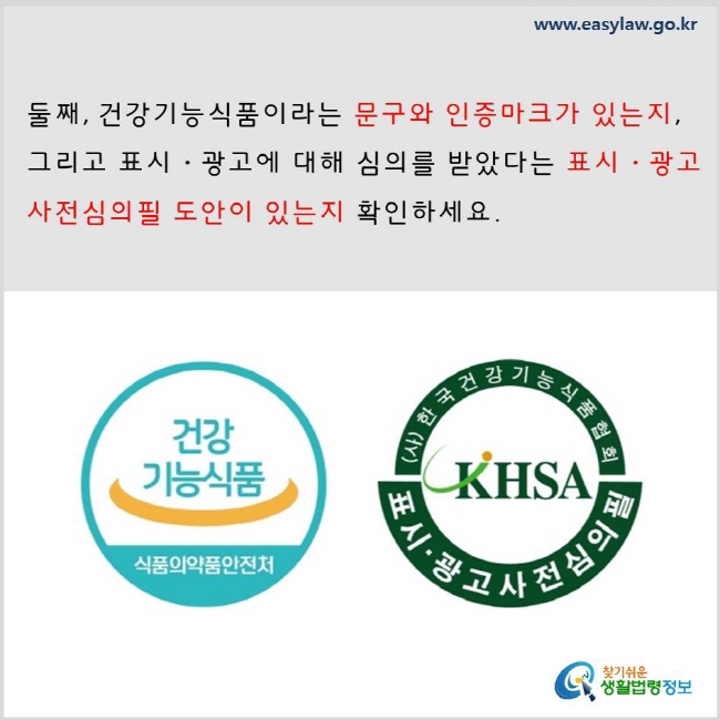둘째, 건강기능식품이라는 문구와 인증마크가 있는지, 그리고 표시·광고에 대해 심의를 받았다는 표시·광고사전심의필 도안이 있는지 확인하세요. www.easylaw.go.kr 찾기 쉬운 생활법령정보 로고