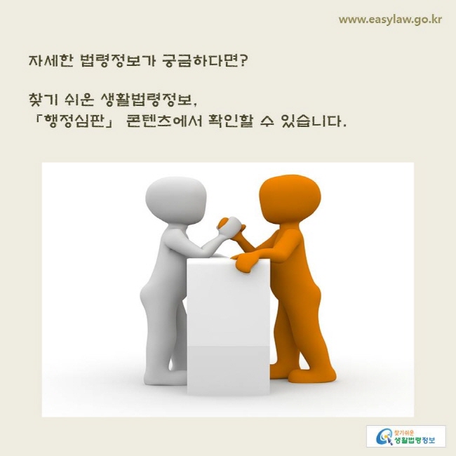 www.easylaw.go.kr 자세한 법령정보가 궁금하다면? 찾기 쉬운 생활법령정보, 「행정심판」 콘텐츠에서 확인할 수 있습니다.