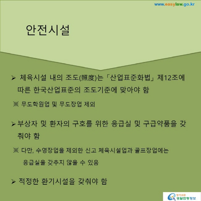 체육시설 내의 조도(照度)는 「산업표준화법」 제12조에 따른 한국산업표준의 조도기준에 맞아야 함
※ 무도학원업 및 무도장업 제외
부상자 및 환자의 구호를 위한 응급실 및 구급약품을 갖춰야 함
※ 다만, 수영장업을 제외한 신고 체육시설업과 골프장업에는 응급실을 갖추지 않을 수 있음
적정한 환기시설을 갖춰야 함