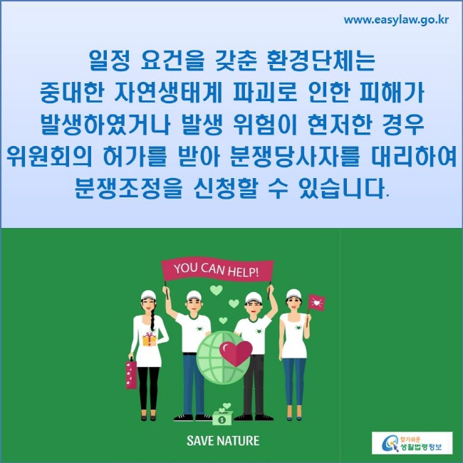 일정 요건을 갖춘 환경단체는 중대한 자연생태계 파괴로 인한 피해가 발생하였거나 발생 위험이 현저한 경우 위원회의 허가를 받아 분쟁당사자를 대리하여 분쟁조정을 신청할 수 있습니다.