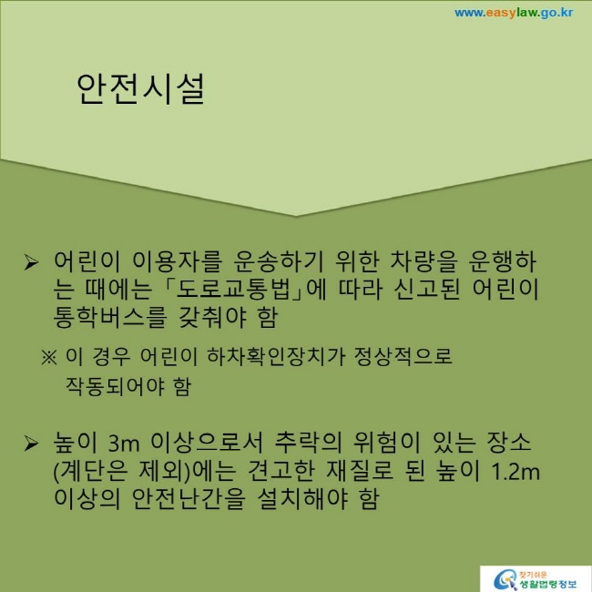 어린이 이용자를 운송하기 위한 차량을 운행하는 때에는 「도로교통법」에 따라 신고된 어린이통학버스를 갖춰야 함
※ 이 경우 어린이 하차확인장치가 정상적으로 작동되어야 함
높이 3m 이상으로서 추락의 위험이 있는 장소(계단은 제외)에는 견고한 재질로 된 높이 1.2m 이상의 안전난간을 설치해야 함