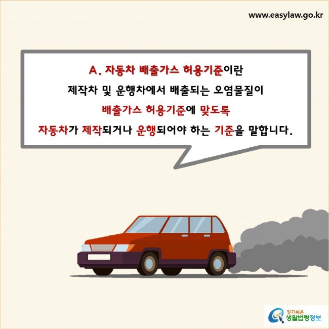 자동차 배출가스 허용기준이란 제작차 및 운행차에서 배출되는 오염물질이 배출가스 허용기준에 맞도록 자동차가 제작되거나 운행되어야 하는 기준을 말합니다.
찾기쉬운 생활법령정보 로고
www.easylaw.go.kr


