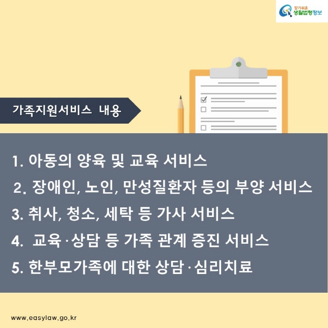 가족지원서비스 내용
1. 아동의 양육 및 교육 서비스
  2. 장애인, 노인, 만성질환자 등의 부양 서비스
  3. 취사, 청소, 세탁 등 가사 서비스
  4.  교육· 상담 등 가족 관계 증진 서비스
  5. 한부모가족에 대한 상담· 심리치료
