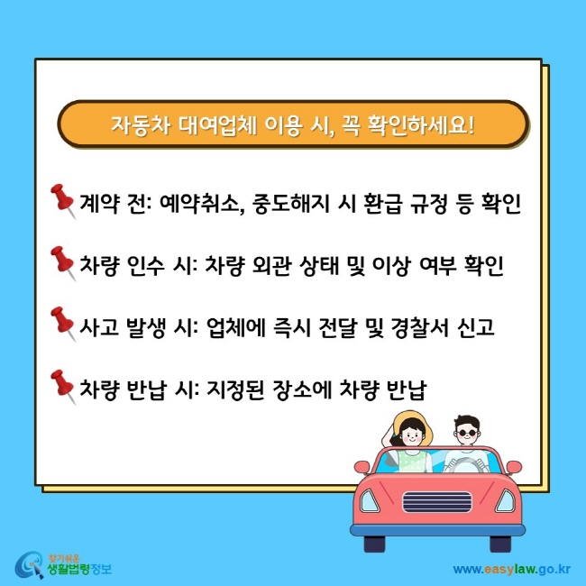 자동차 대여업체 이용 시, 꼭 확인하세요! 계약 전: 예약취소, 중도해지 시 환급 규정 등 확인 차량 인수 시: 차량 외관 상태 및 이상 여부 확인 사고 발생 시: 업체에 즉시 전달 및 경찰서 신고 차량 반납 시: 지정된 장소에 차량 반납