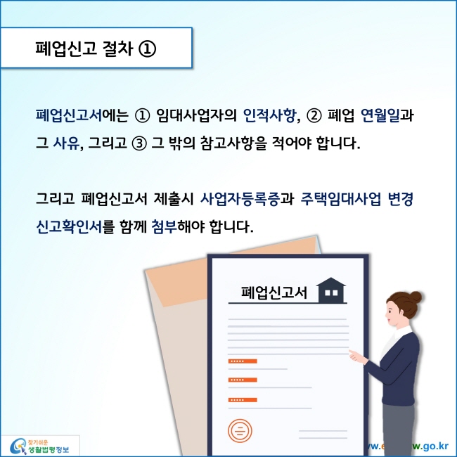 www.easylaw.go.kr 폐업신고 절차 ① 폐업신고서에는 ① 임대사업자의 인적사항 ② 폐업 연월일과 그 사유 ③ 그리고 그 밖의 참고사항을 적어야 합니다. 그리고 폐업신고서 제출시 사업자등록증과 주택임대사업 변경신고확인서를 함께 첨부해야 합니다. 