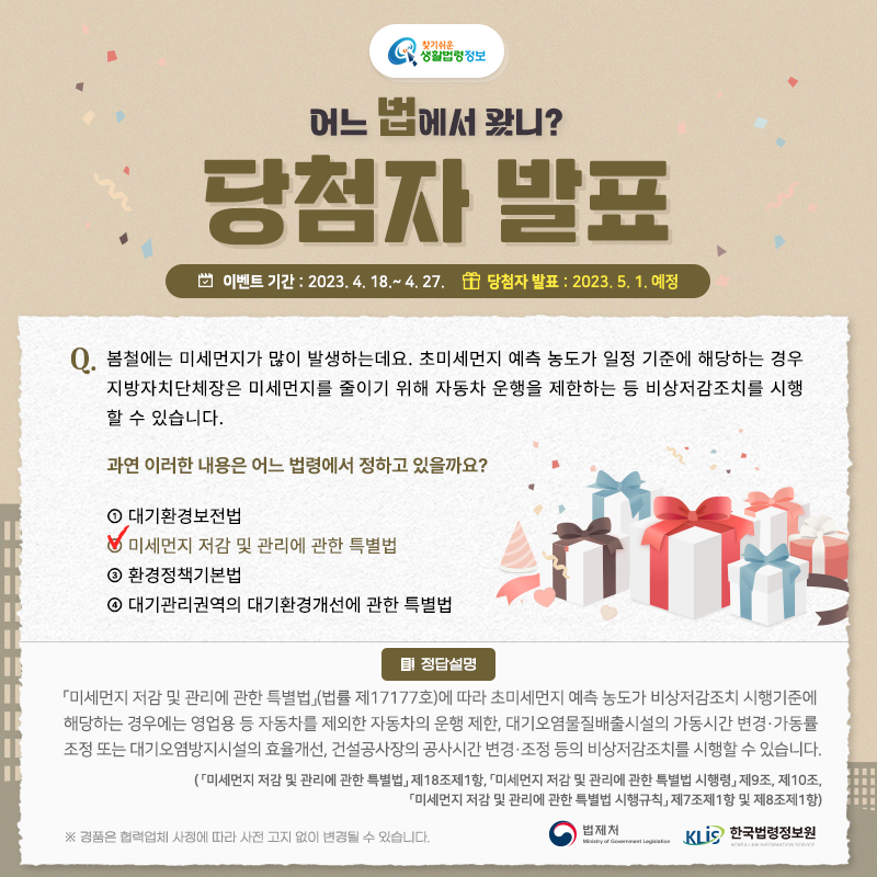 찾기 쉬운 생활법령정보 당첨자 발표 이벤트 기간: 2023. 4. 18.~4. 27. 당첨자 발표: 2023. 5. 1. 예정 Q. 봄철에는 미세먼지가 많이 발생하는데요. 초미세먼지 예측 농도가 일정 기준에 해당하는 경우 지방자치단체장은 미세먼지를 줄이기 위해 자동차 운행을 제한하는 등 비상저감조치를 시행할 수 있습니다.     과연 이러한 내용은 어느 법령에서 정하고 있을까요?     ① 대기환경보전법    ② 미세먼지 저감 및 관리에 관한 특별법    ③ 환경정책기본법    ④ 수도권 대기환경개선에 관한 특별법 정답: ② 미세먼지 저감 및 관리에 관한 특별법  「미세먼지 저감 및 관리에 관한 특별법」(법률 제17177호)에 따라 초미세먼지 예측 농도가 비상저감조치 시행기준에 해당하는 경우에는 영업용 등 자동차를 제외한 자동차의 운행 제한, 대기오염물질배출시설의 가동시간 변경·가동률 조정 또는 대기오염방지시설의 효율개선, 건설공사장의 공사시간 변경·조정 등의 비상저감조치를 시행할 수 있습니다.  ( 「미세먼지 저감 및 관리에 관한 특별법」 제18조제1항, 「미세먼지 저감 및 관리에 관한 특별법 시행령」 제9조, 제10조, 「미세먼지 저감 및 관리에 관한 특별법 시행규칙」 제7조제1항 및 제8조제1항)  ※ 경품은 협력업체 사정에 따라 사전 고지 없이 변경될 수 있습니다. 법제처 한국법령정보원