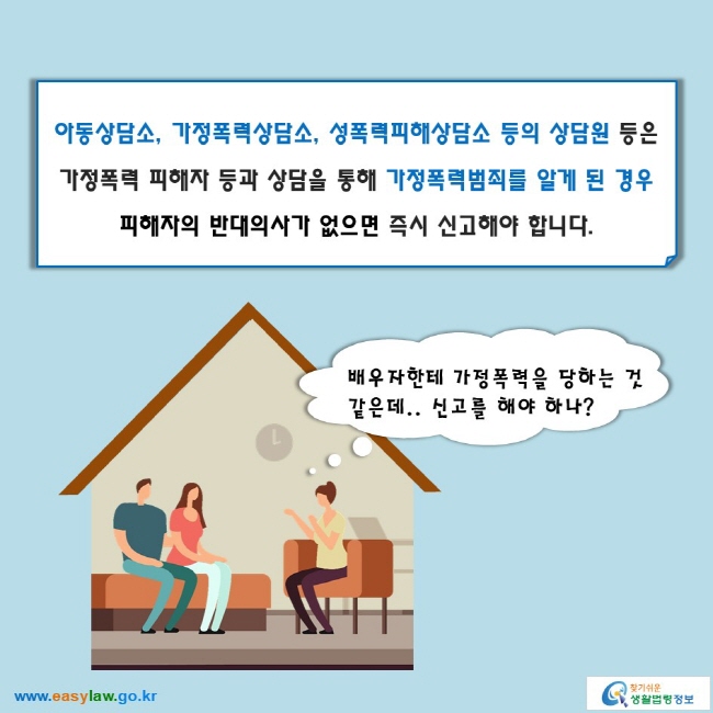 아동상담소, 가정폭력상담소, 성폭력피해상담소 등의 상담원 등은 가정폭력 피해자 등과 상담을 통해 가정폭력범죄를 알게 된 경우 피해자의 반대의사가 없으면 즉시 신고해야 합니다.

배우자한테 가정폭력을 당하는 것 같은데.. 신고를 해야 하나?