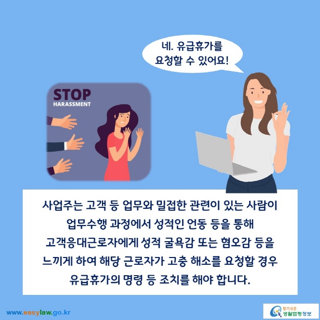 네. 유급휴가를 요청할 수 있어요!

사업주는 고객 등 업무와 밀접한 관련이 있는 사람이 업무수행 과정에서 성적인 언동 등을 통해 고객응대근로자에게 성적 굴욕감 또는 혐오감 등을 느끼게 하여 해당 근로자가 고충 해소를 요청할 경우 유급휴가의 명령 등 조치를 해야 합니다. 