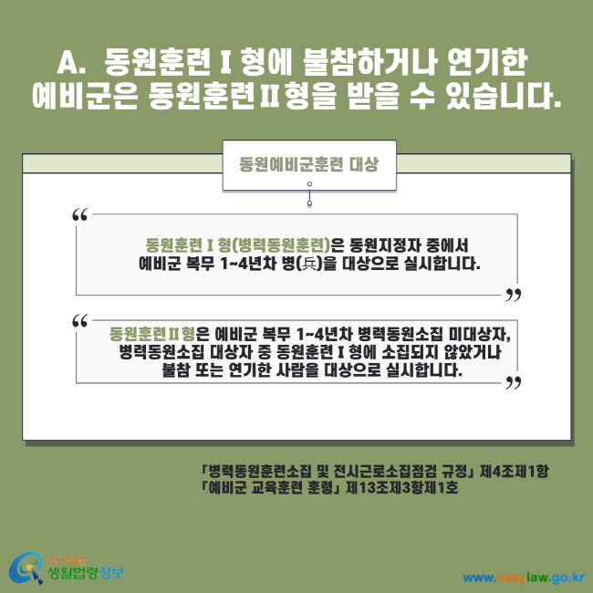 A. 동원훈련Ⅰ형에 불참하거나 연기한 예비군은 동원훈련Ⅱ형을 받을 수 있습니다. 동원예비군훈련 대상 동원훈련Ⅰ형(병력동원훈련)은 동원지정자 중에서 예비군 복무 1~4년차 병을 대상으로 실시합니다. 동원훈련Ⅱ형은 예비군 복무 1~4년차 병력동원소집 미대상자, 병력동원소집 대상자 중 동원훈련Ⅰ형에 소집되지 않았거나 불참 또는 연기한 사람을 대상으로 실시합니다. 병력동원훈련소집 및 전시근로소집점검 규정 제4조제1항 예비군 교육훈련 훈령 제13조제3항제1호