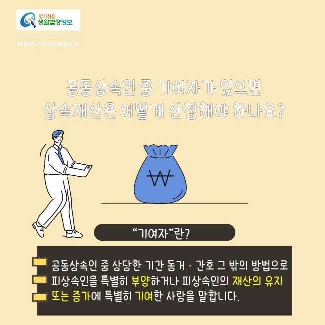 찾기쉬운생활법령정보
www.easylaw.go.kr
공동상속인 중 기여자가 있으면 상속재산은 어떻게 산정해야 하나요?
기여자란?
공동상속인 중 상당한 기간 동거·간호 그 밖의 방법으로 피상속인을 특별히 부양하거나 피상속인의 재산의 유지 또는 증가에 특별히 기여한 사람을 말합니다.