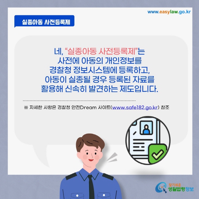 네, “실종아동 사전등록제”는 사전에 아동의 개인정보를 경찰청 정보시스템에 등록하고, 아동이 실종될 경우 등록된 자료를 활용해 신속히 발견하는 제도입니다. ※ 자세한 사항은 경찰청 안전Dream 사이트(www.safe182.go.kr) 참조