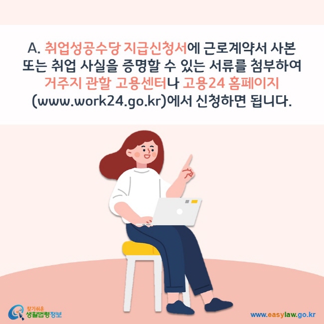 A. 취업성공수당 지급신청서에 근로계약서 사본 또는 취업 사실을 증명할 수 있는 서류를 첨부하여 거주지 관할 고용센터나 고용24 홈페이지(www.work24.go.kr)에서 신청하면 됩니다. 찾기쉬운 생활법령정보(www.easylaw.go.kr)