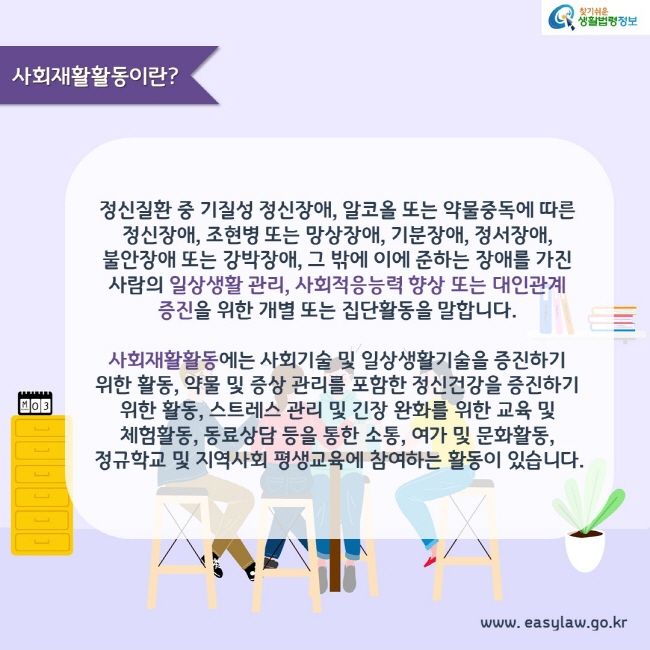 사회재활활동이란?

정신질환 중 기질성 정신장애, 알코올 또는 약물중독에 따른 정신장애, 조현병 또는 망상장애, 기분장애, 정서장애, 불안장애 또는 강박장애, 그 밖에 이에 준하는 장애를 가진 사람의 일상생활 관리, 사회적응능력 향상 또는 대인관계 증진을 위한 개별 또는 집단활동을 말합니다.

사회재활활동에는 사회기술 및 일상생활기술을 증진하기 위한 활동, 약물 및 증상 관리를 포함한 정신건강을 증진하기 위한 활동, 스트레스 관리 및 긴장 완화를 위한 교육 및 체험활동, 동료상담 등을 통한 소통, 여가 및 문화활동, 정규학교 및 지역사회 평생교육에 참여하는 활동이 있습니다.