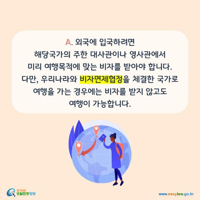 A. 외국에 입국하려면 해당국가의 주한 대사관이나 영사관에서 미리 여행목적에 맞는 비자를 받아야 합니다. 다만, 우리나라와 비자면제협정을 체결한 국가로 여행을 가는 경우에는 비자를 받지 않고도 여행이 가능합니다.
