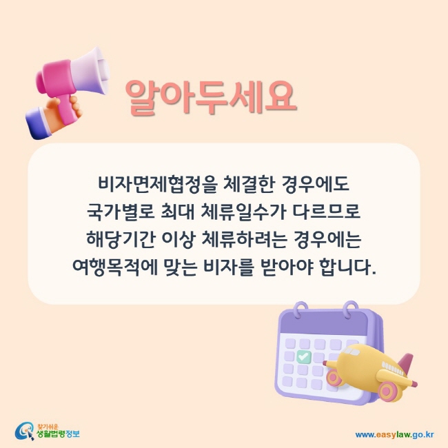 알아두세요. 비자면제협정을 체결한 경우에도국가별로 최대 체류일수가 다르 므로 해당기간 이상 체류하려는 경우에는 여행목적에 맞는 비자를 받아야 합니다.
